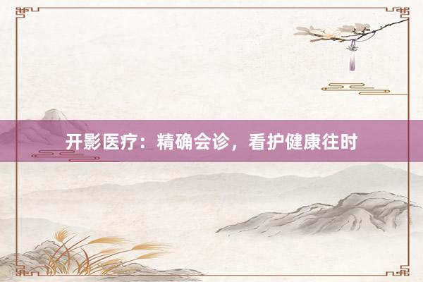 开影医疗：精确会诊，看护健康往时